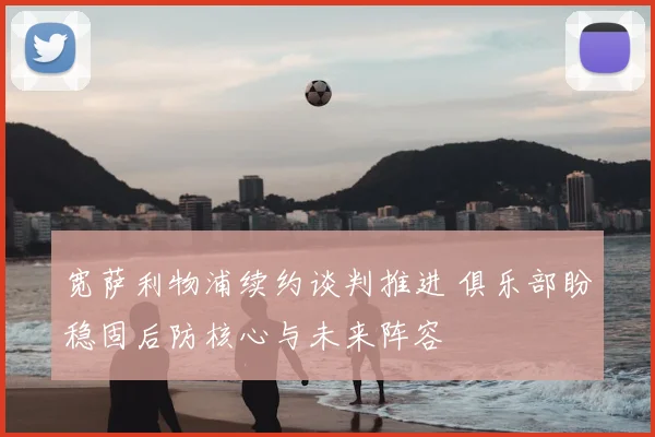宽萨利物浦续约谈判推进 俱乐部盼稳固后防核心与未来阵容