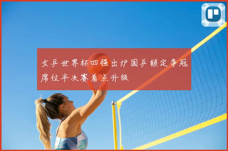 女乒世界杯四强出炉国乒锁定争冠席位半决赛看点升级