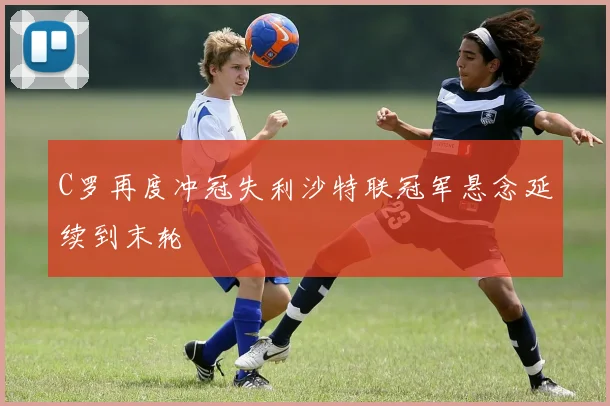 C罗再度冲冠失利沙特联冠军悬念延续到末轮
