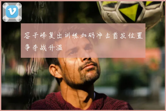 容子峰复出训练加码冲击首发位置争夺战升温