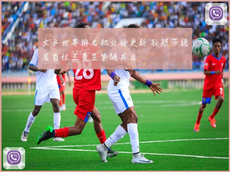女乒世界排名积分榜更新 孙颖莎稳居首位王曼昱紧随其后
